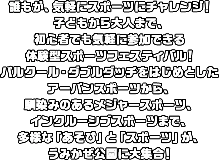 誰もが、気軽にスポーツにチャレンジ！子どもから大人まで、初心者でも気軽に参加できる体験型スポーツフェスティバル！パルクール・ダブルダッチをはじめとしたアーバンスポーツから、馴染みのあるメジャースポーツ、インクルーシブスポーツまで、多様な「あそび」と「スポーツ」が、うみかぜ公園に大集合！